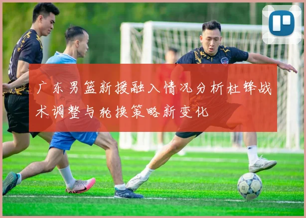 广东男篮新援融入情况分析杜锋战术调整与轮换策略新变化