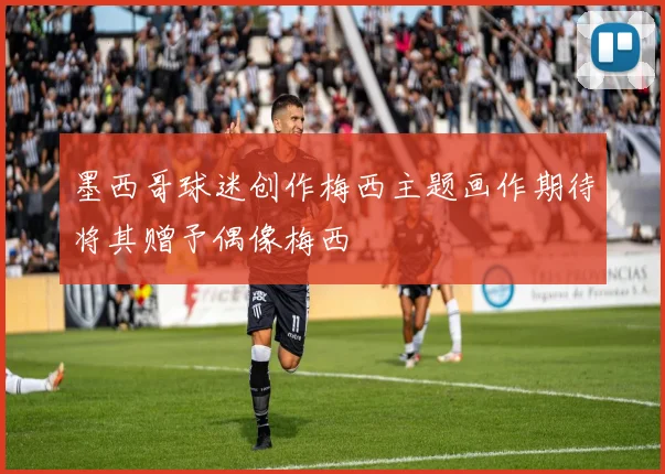墨西哥球迷创作梅西主题画作期待将其赠予偶像梅西