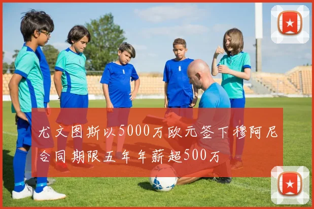 尤文图斯以5000万欧元签下穆阿尼合同期限五年年薪超500万