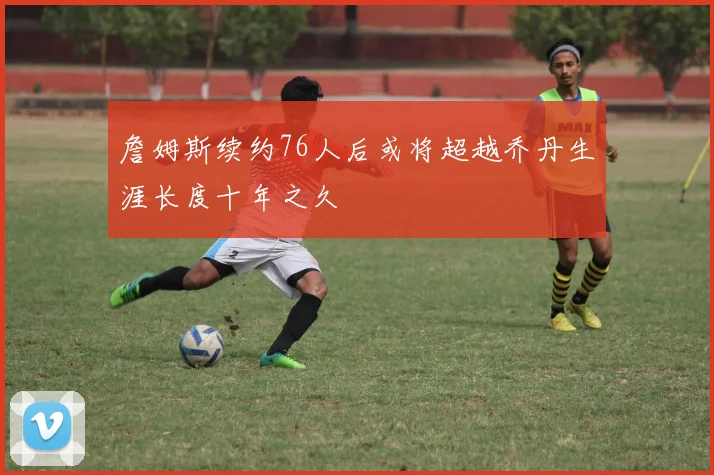 詹姆斯续约76人后或将超越乔丹生涯长度十年之久