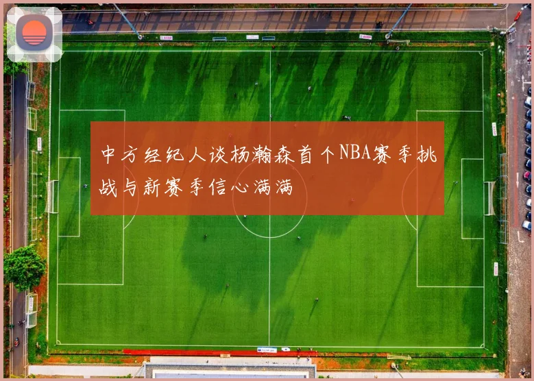 中方经纪人谈杨瀚森首个NBA赛季挑战与新赛季信心满满